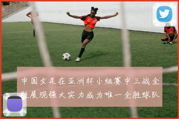 中国女足在亚洲杯小组赛中三战全胜展现强大实力成为唯一全胜球队