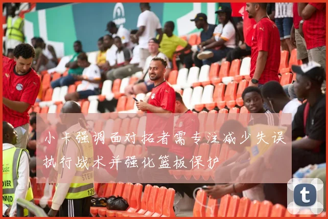 小卡强调面对拓者需专注减少失误执行战术并强化篮板保护