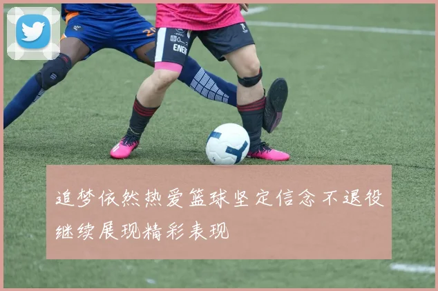 追梦依然热爱篮球坚定信念不退役继续展现精彩表现