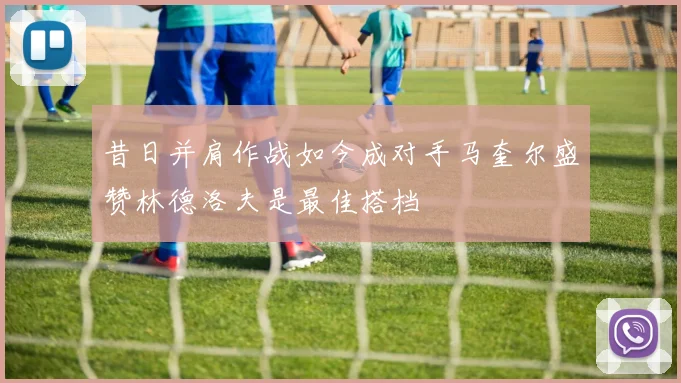 昔日并肩作战如今成对手马奎尔盛赞林德洛夫是最佳搭档
