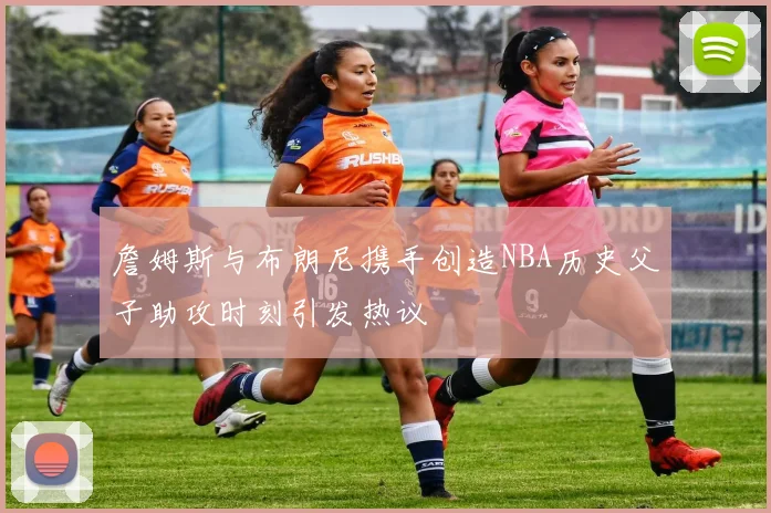 詹姆斯与布朗尼携手创造NBA历史父子助攻时刻引发热议