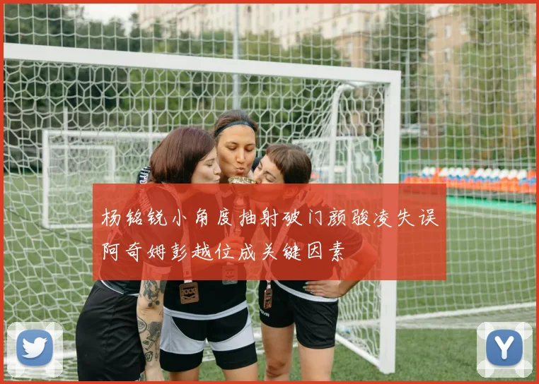 杨铭锐小角度抽射破门颜骏凌失误阿奇姆彭越位成关键因素
