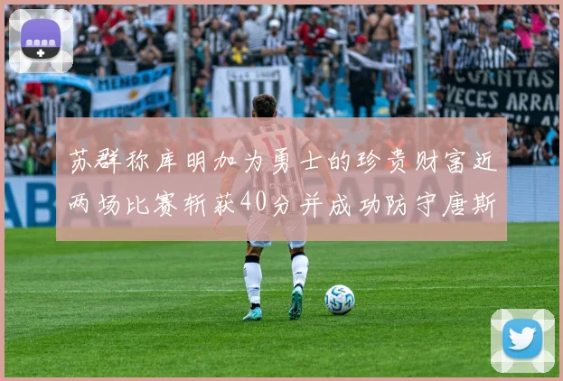 苏群称库明加为勇士的珍贵财富近两场比赛斩获40分并成功防守唐斯