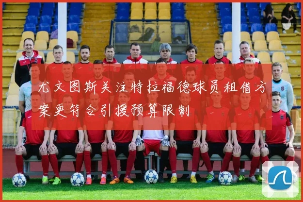 尤文图斯关注特拉福德球员租借方案更符合引援预算限制