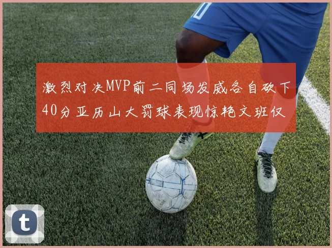 激烈对决MVP前二同场发威各自砍下40分亚历山大罚球表现惊艳文班仅得4罚机会