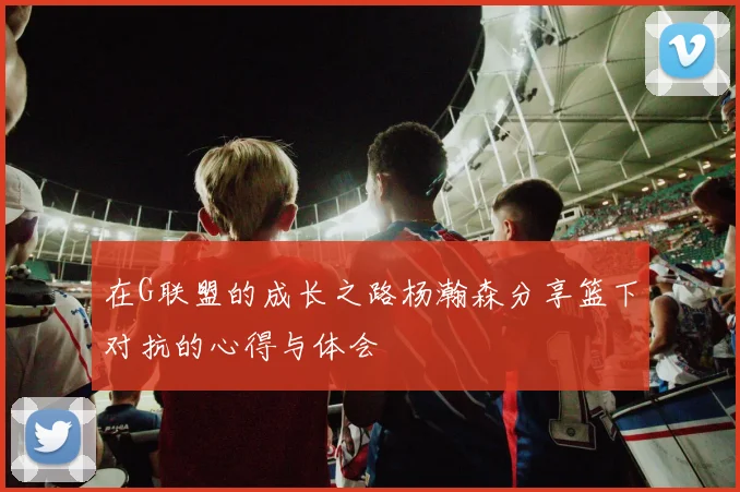 在G联盟的成长之路杨瀚森分享篮下对抗的心得与体会