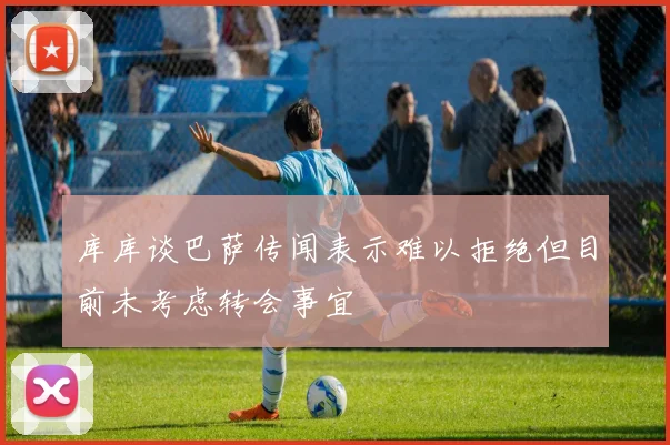 库库谈巴萨传闻表示难以拒绝但目前未考虑转会事宜