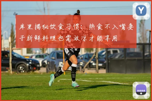库里揭秘饮食习惯：热食不入嘴妻子新鲜料理也需放凉才能享用