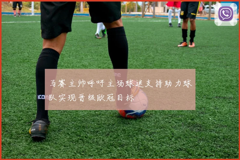 马赛主帅呼吁主场球迷支持助力球队实现晋级欧冠目标