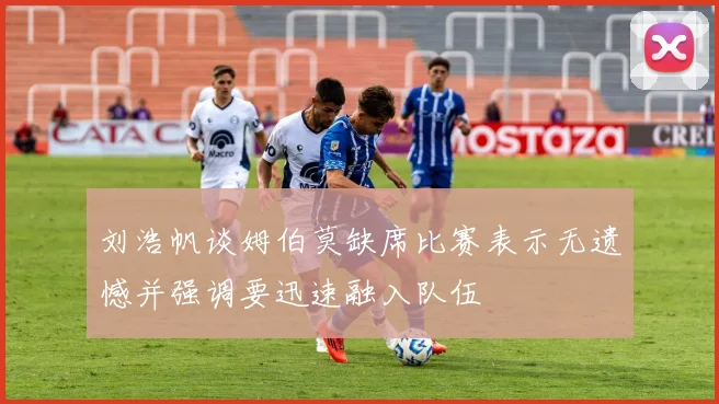 刘浩帆谈姆伯莫缺席比赛表示无遗憾并强调要迅速融入队伍
