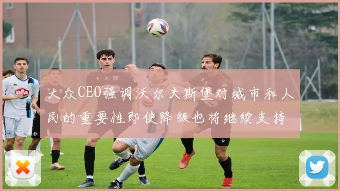 大众CEO强调沃尔夫斯堡对城市和人民的重要性即使降级也将继续支持