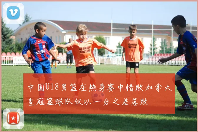 中国U18男篮在热身赛中惜败加拿大皇冠篮球队仅以一分之差落败