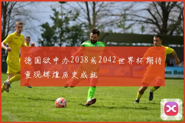 德国欲申办2038或2042世界杯期待重现辉煌历史成就