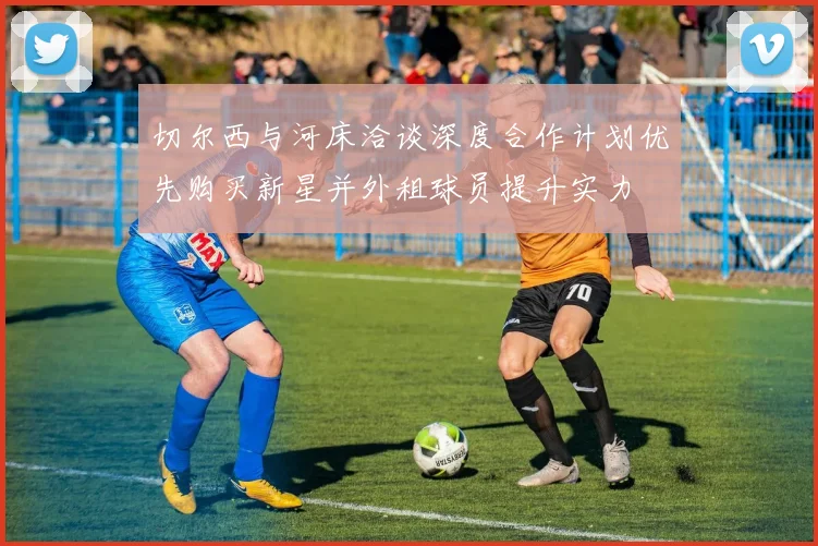 切尔西与河床洽谈深度合作计划优先购买新星并外租球员提升实力