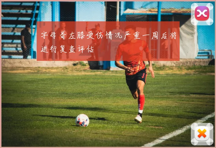 字母哥左膝受伤情况严重一周后将进行复查评估
