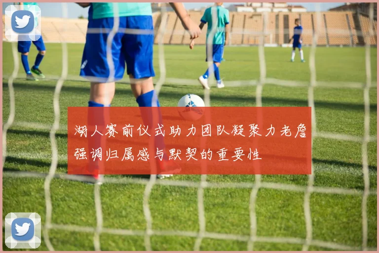 湖人赛前仪式助力团队凝聚力老詹强调归属感与默契的重要性